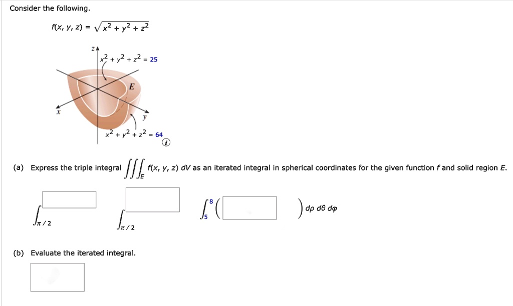 Consider the following.
f(x, y, z) = √(x^2 + y^2 + z^2)
x^2 + y^2 + z^2 = 25
x^2 + y^2 + z^2 = 64
(a) Express the triple integral f(x, y, z)dV as an iterated integral in spherical coordinates for the given function f and solid region E.
∫π/2^∫π/2^∫5^8 ( ) ρ^2 sinϕ dρ dθ dϕ
(b) Evaluate the iterated integral.