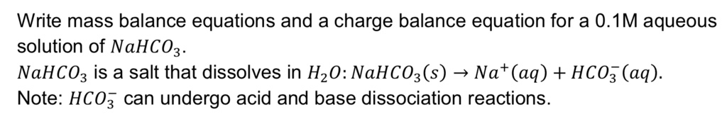 Write mass balance equations and a charge balance equation for a 0.1M aqueous solution of NaHCO3.
NaHCO3 is a salt that dissolves in H2O: NaHCO3(s) ightarrow Na^+(aq) + HCO3^-(aq).
Note: HCO3^- can undergo acid and base dissociation reactions.