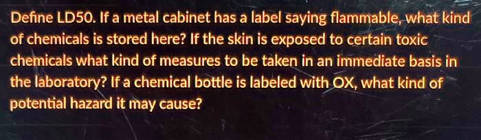 Define LD50. If a metal cabinet has a label saying flammable, what kind of chemicals is stored here? If the skin is exposed to certain toxic chemicals what kind of measures to be taken in an immediate basis in the laboratory? If a chemical bottle is labeled with OX, what kind of potential hazard it may cause?