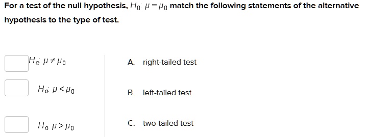For a test of the null hypothesis, H0: ? = ?0 match the following statements of the alternative hypothesis to the type of test.

Ha: ? ? ?0

A. right-tailed test

Ha: ? < ?0

B. left-tailed test

Ha: ? > ?0

C. two-tailed test
