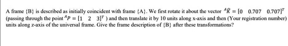 A frame B is described as initially coincident with frame A. We first rotate it about the vector ^K? = [0 0.707 0.707]? (passing through the point ^P = [1 2 3]? ) and then translate it by 10 units along x-axis and then (Your registration number) units along z-axis of the universal frame. Give the frame description of B after these transformations?