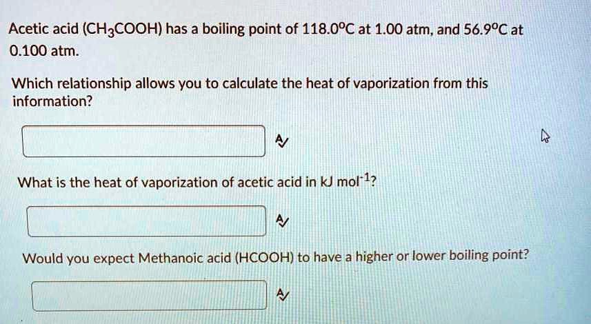 Acetic acid (CH–COOH) has a boiling point of 118.0°C at 1.00 atm, and 56.9°C at 0.100 atm.
Which relationship allows you to calculate the heat of vaporization from this information?
What is the heat of vaporization of acetic acid in kJ mol?¹?
Would you expect Methanoic acid (HCOOH) to have a higher or lower boiling point?