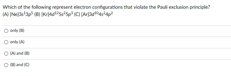 Which of the following represent electron configurations that violate the Pauli exclusion principle?
(A) [Ne]3s13p5 (B) [Kr]4d125s25p3 (C) [Ar]3d104s24p2
only (B)
only (A)
(A) and (B)
(B) and (C)