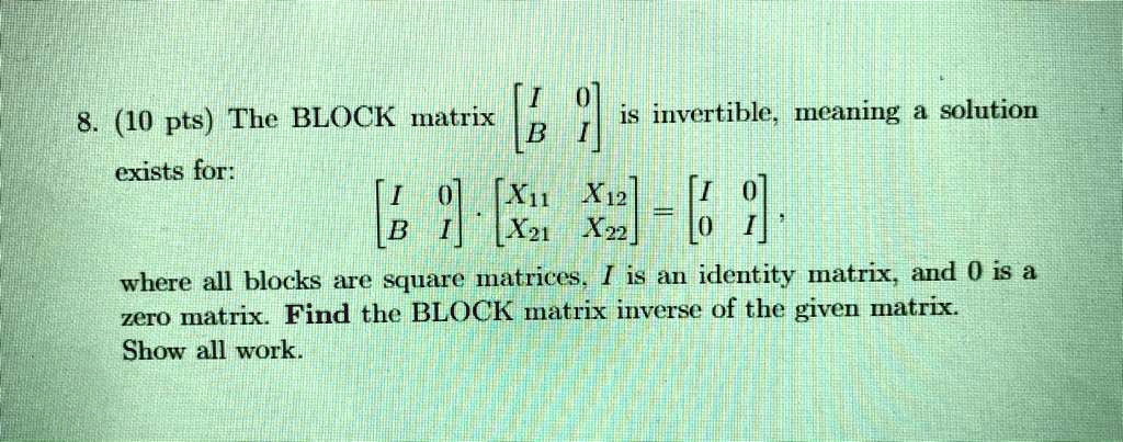 SOLVED: 8. (10 pts) The BLOCK matrix is invertible meaning a solution B exists for: VI [Xu X12 9 B X2t X22 where all are square mnatrices. Iis an identity matrixand