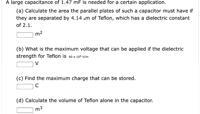 A large capacitance of 1.47 mF is needed for a certain application.
(a) Calculate the area the parallel plates of such a capacitor must have if they are separated by 4.14 ?m of Teflon, which has a dielectric constant of 2.1.
m2
(b) What is the maximum voltage that can be applied if the dielectric strength for Teflon is 60 × 10^6 V/m
V
(c) Find the maximum charge that can be stored.
C
(d) Calculate the volume of Teflon alone in the capacitor.
m3