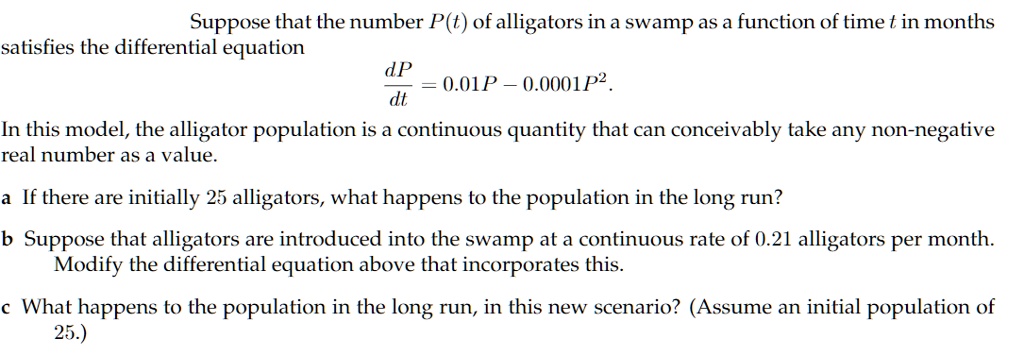Suppose that the number P(t) of alligators in a swamp as a function of time t in months satisfies the differential equation
dP / dt = 0.01P - 0.0001P^2.
In this model, the alligator population is a continuous quantity that can conceivably take any non-negative real number as a value.

a If there are initially 25 alligators, what happens to the population in the long run?

b Suppose that alligators are introduced into the swamp at a continuous rate of 0.21 alligators per month. Modify the differential equation above that incorporates this.

c What happens to the population in the long run, in this new scenario? (Assume an initial population of 25.)