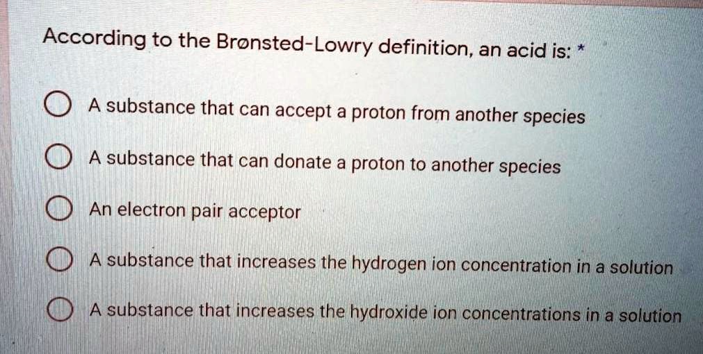 According to the Br nsted-Lowry definition, an acid is: *

A substance that can accept a proton from another species
A substance that can donate a proton to another species
An electron pair acceptor
A substance that increases the hydrogen ion concentration in a solution
A substance that increases the hydroxide ion concentrations in a solution