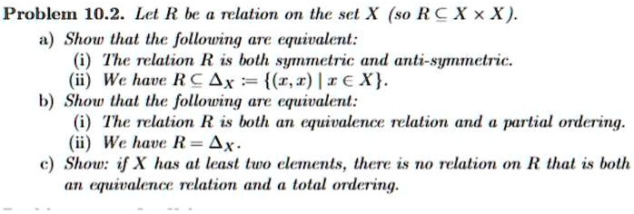 Problem 10.2. Let R be a relation on the set X (so R ⊆ X × X).
a) Show that the following are equivalent:
(i) The relation R is both symmetric and anti-symmetric.
(ii) We have R ⊆ := {(x, x) | x ∈ X}.
b) Show that the following are equivalent:
(i) The relation R is both an equivalence relation and a partial ordering.
(ii) We have R =.
c) Show: if X has at least two elements, there is no relation on R that is both
an equivalence relation and a total ordering.