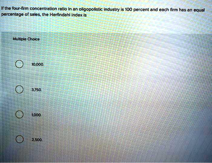 If the four-firm concentration ratio in an oligopolistic industry is 100 percent and each firm has an equal percentage of sales, the Herfindahl index is
10,000.
3,750.
1,000.
2,500.