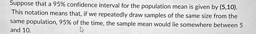 Suppose that a 95% confidence interval for the population mean is given by (5,10).
This notation means that, if we repeatedly draw samples of the same size from the
same population, 95% of the time, the sample mean would lie somewhere between 5
and 10.