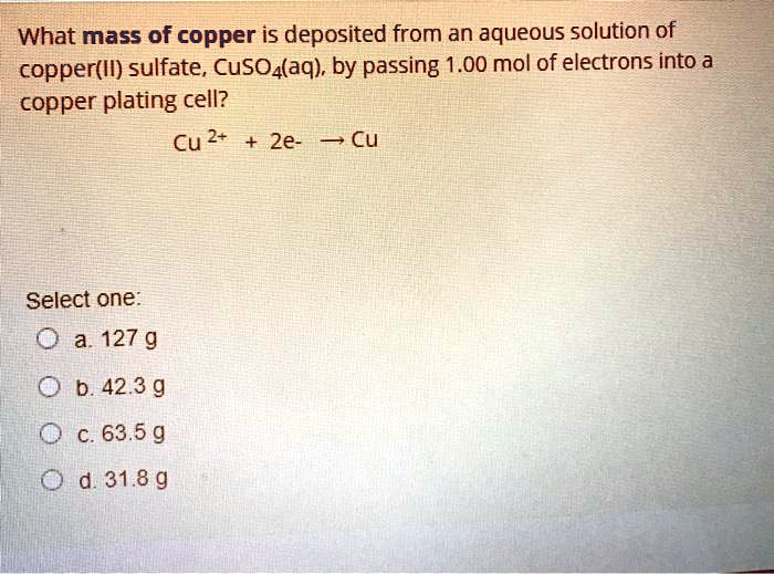 What mass of copper is deposited from an aqueous solution of copper(II) sulfate, CuSO4(aq), by passing 1.00 mol of electrons into a copper plating cell?

Cu 2+ + 2e- ? Cu

Select one:
a. 127 g
b. 42.3 g
c. 63.5 g
d. 31.8 g