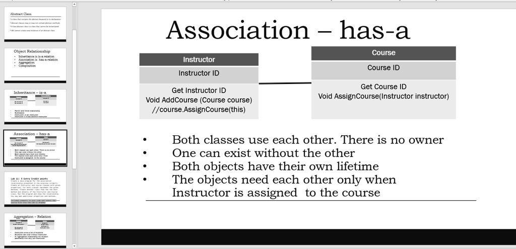 Association – has-a
Instructor
Instructor ID
Get Instructor ID
Void AddCourse (Course course)
//course.AssignCourse(this)
Course
Course ID
Get Course ID
Void AssignCourse(Instructor instructor)
Both classes use each other. There is no owner
One can exist without the other
Both objects have their own lifetime
The objects need each other only when
Instructor is assigned to the course
