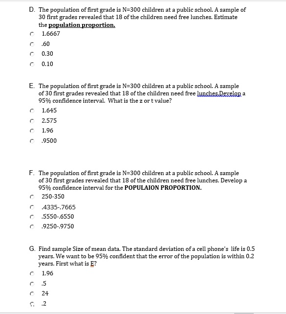D. The population of first grade is N=300 children at a public school. A sample of 30 first grades revealed that 18 of the children need free lunches. Estimate the population proportion.
1.6667
.60
0.30
0.10

E. The population of first grade is N=300 children at a public school. A sample of 30 first grades revealed that 18 of the children need free lunches. Develop a 95% confidence interval. What is the z or t value?
1.645
2.575
1.96
.9500

F. The population of first grade is N=300 children at a public school. A sample of 30 first grades revealed that 18 of the children need free lunches. Develop a 95% confidence interval for the POPULAION PROPORTION.
250-350
.4335-.7665
.5550-.6550
.9250-.9750

G. Find sample Size of mean data. The standard deviation of a cell phone's life is 0.5 years. We want to be 95% confident that the error of the population is within 0.2 years. First what is E?
1.96
.5
24
.2