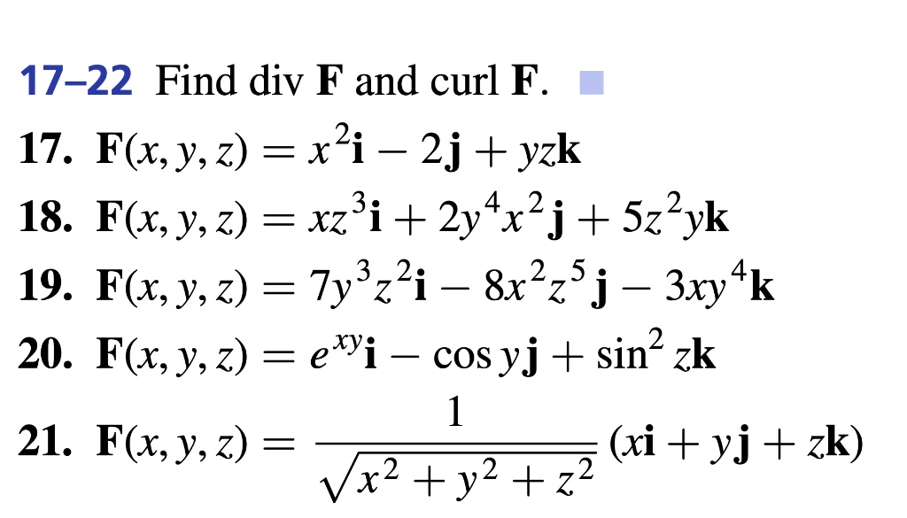 17-22 Find div F and curl F.
17. F(x, y, z) = x^2i - 2j + yzk
18. F(x, y, z) = xz^3i + 2y^4x^2j + 5z^2yk
19. F(x, y, z) = 7y^3z^2i - 8x^2z^5j - 3xy^4k
20. F(x, y, z) = e^xyi - cos yj + sin^2 zk
21. F(x, y, z) = 1 / sqrt(x^2 + y^2 + z^2) * (xi + yj + zk)