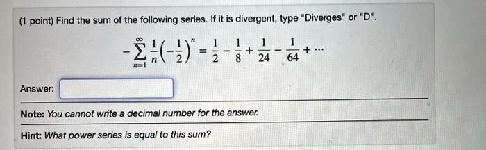 Find the sum of the following series. If it is divergent, type "Diverges" or "D".

-sumn=1^infty frac1n left( -frac12 ight)^n = frac12 - frac18 + frac124 - frac164 + ...

Answer:
Note: You cannot write a decimal number for the answer.
Hint: What power series is equal to this sum?