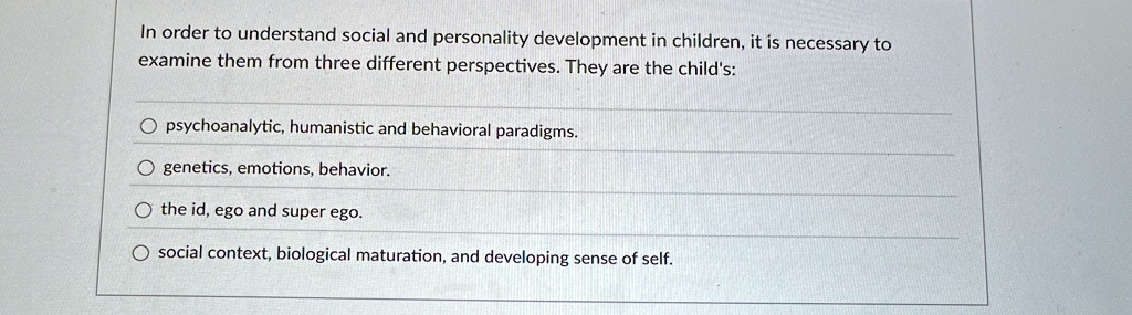 In order to understand social and personality development in children, it is necessary to
examine them from three different perspectives. They are the child's:

? psychoanalytic, humanistic and behavioral paradigms.
? genetics, emotions, behavior.
? the id, ego and super ego.
? social context, biological maturation, and developing sense of self.