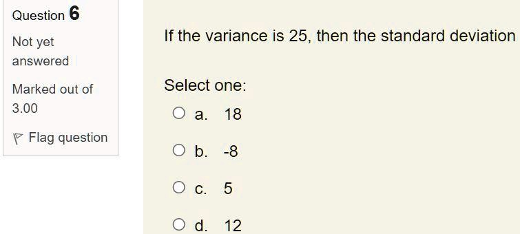 If the variance is 25, then the standard deviation
Select one:
a. 18
b. -8
c. 5
d. 12