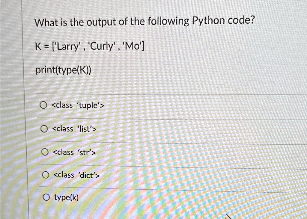 What is the output of the following Python code?
K = ['Larry', 'Curly', 'Mo']
print(type(K))
<class 'tuple'>
<class 'list'>
<class 'str'>
<class 'dict'>
type(k)