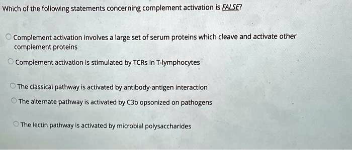 Which of the following statements concerning complement activation is FALSE?

Complement activation involves a large set of serum proteins which cleave and activate other complement proteins
Complement activation is stimulated by TCRs in T-lymphocytes
The classical pathway is activated by antibody-antigen interaction
The alternate pathway is activated by C3b opsonized on pathogens
The lectin pathway is activated by microbial polysaccharides