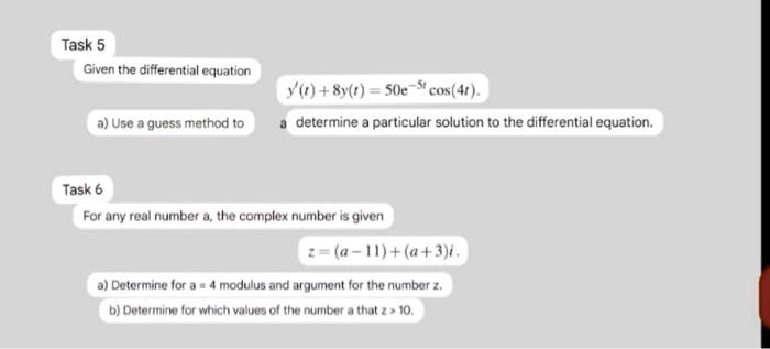 Task 5
Given the differential equation
y'(t) + 8y(t) = 50e^-5tcos(4t).
a) Use a guess method to determine a particular solution to the differential equation.
Task 6
For any real number a, the complex number is given
z = (a - 11) + (a + 3)i.
a) Determine for a = 4 modulus and argument for the number z.
b) Determine for which values of the number a that |z| > 10.