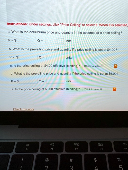 Instructions: Under settings, click "Price Ceiling" to select it. When it is selected,
a. What is the equilibrium price and quantity in the absence of a price ceiling?
P = Q = 
units
b. What is the prevailing price and quantity if a price ceiling is set at4.00?
P = Q = 
units
c. Is the price ceiling at4.00 effective (binding)? (Click to select)
d. What is the prevailing price and quantity if the price ceiling is set at 6.00?
P = 
Q = 
units
e. Is the price ceiling at 6.00 effective (binding)? (Click to select)