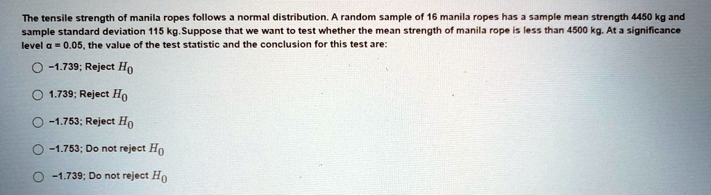 The tensile strength of manila ropes follows a normal distribution. A random sample of 16 manila ropes has a sample mean strength 4450 kg and sample standard deviation 115 kg. Suppose that we want to test whether the mean strength of manila rope is less than 4500 kg. At a significance level ? = 0.05, the value of the test statistic and the conclusion for this test are:

? -1.739; Reject H0
? 1.739; Reject H0
? -1.753; Reject H0
? -1.753; Do not reject H0
? -1.739; Do not reject H0
