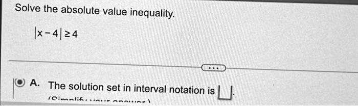 Solve the absolute value inequality.
|x - 4| ≥ 4
A. The solution set in interval notation is []