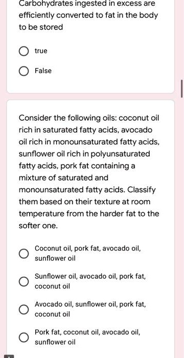 Carbohydrates ingested in excess are efficiently converted to fat in the body to be stored

true

False

Consider the following oils: coconut oil rich in saturated fatty acids, avocado oil rich in monounsaturated fatty acids, sunflower oil rich in polyunsaturated fatty acids, pork fat containing a mixture of saturated and monounsaturated fatty acids. Classify them based on their texture at room temperature from the harder fat to the softer one.

Coconut oil, pork fat, avocado oil, sunflower oil

Sunflower oil, avocado oil, pork fat, coconut oil

Avocado oil, sunflower oil, pork fat, coconut oil

Pork fat, coconut oil, avocado oil, sunflower oil