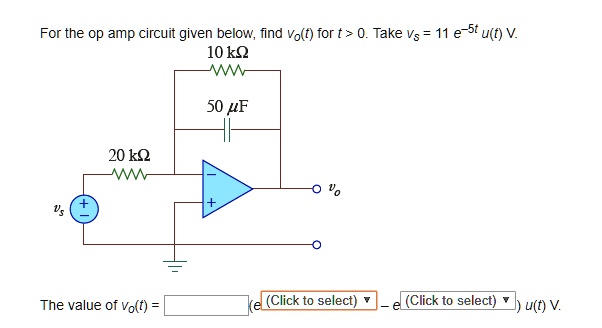 For the op amp circuit given below, find vo(t) for t > 0. Take vs = 11 e?5t u(t) V.
10 k?
50 ?F
20 k?
vs
+
?
?
+
vo
The value of vo(t) = (e(Click to select) ? e(Click to select) ) u(t) V.