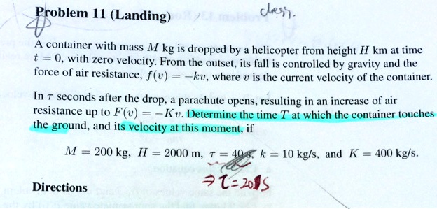 Problem 11 (Landing)
A container with mass M kg is dropped by a helicopter from height H km at time t = 0, with zero velocity. From the outset, its fall is controlled by gravity and the force of air resistance, f(v) = -kv, where v is the current velocity of the container.
In τ seconds after the drop, a parachute opens, resulting in an increase of air resistance up to F(v) = -Kv. Determine the time T at which the container touches the ground, and its velocity at this moment, if
M = 200 kg, H = 2000 m, τ = 40 s, k = 10 kg/s, and K = 400 kg/s.
Directions
