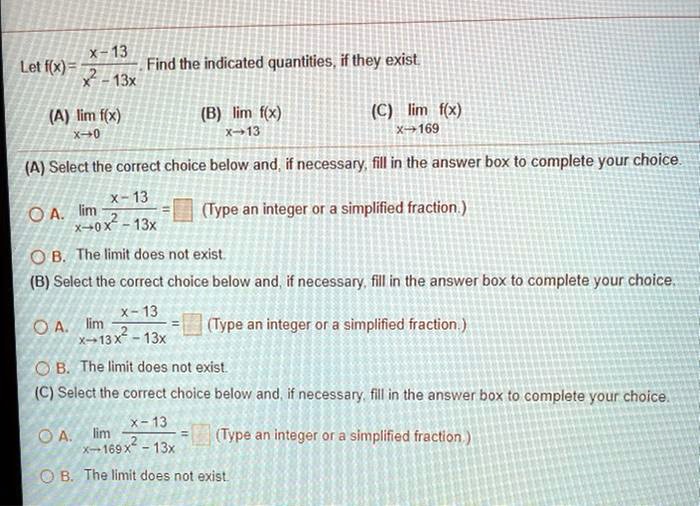 Let f(x) = (x - 13) / (x^2 - 13x). Find the indicated quantities, if they exist.
(A) lim f(x) x->0 (B) lim f(x) x->13 (C) lim f(x) x->169
(A) Select the correct choice below and, if necessary, fill in the answer box to complete your choice.
A. lim x->0 (x-13)/(x^2-13x) = (Type an integer or a simplified fraction.)
B. The limit does not exist.
(B) Select the correct choice below and, if necessary, fill in the answer box to complete your choice.
A. lim x->13 (x-13)/(x^2-13x) = (Type an integer or a simplified fraction.)
B. The limit does not exist.
(C) Select the correct choice below and, if necessary, fill in the answer box to complete your choice.
A. lim x->169 (x-13)/(x^2-13x) = (Type an integer or a simplified fraction.)
B. The limit does not exist.