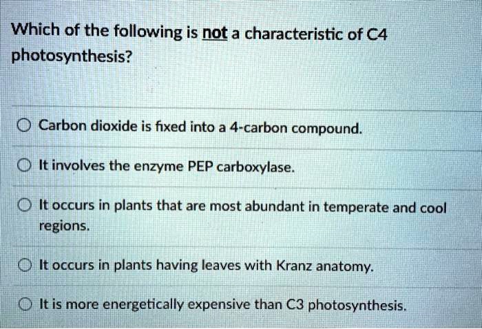 Which of the following is not a characteristic of C4
photosynthesis?

Carbon dioxide is fixed into a 4-carbon compound.

It involves the enzyme PEP carboxylase.

It occurs in plants that are most abundant in temperate and cool
regions.

It occurs in plants having leaves with Kranz anatomy.

It is more energetically expensive than C3 photosynthesis.