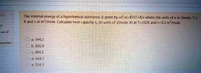 The internal energy of a hypothetical substance is given by u(T,v)=87vT+8/v where the units of u in J/mole, T in K and v in m³/mole. Calculate heat capacity cv (in units of J/(mole. K) at T=352K and v=9.2 m³/mole.