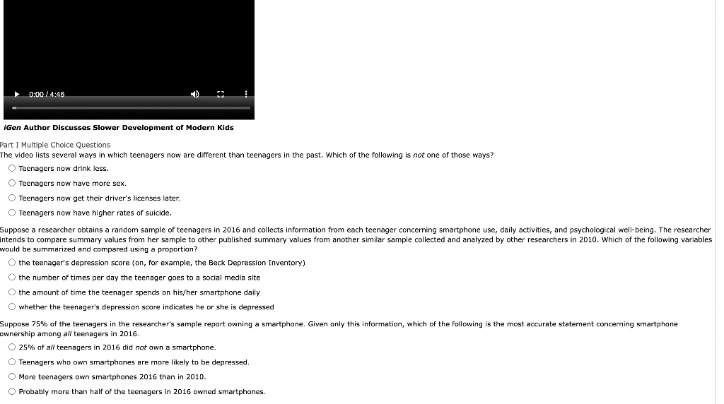 iGen Author Discusses Slower Development of Modern Kids

Part I Multiple Choice Questions
The video lists several ways in which teenagers now are different than teenagers in the past. Which of the following is not one of those ways?
Teenagers now drink less.
Teenagers now have more sex.
Teenagers now get their driver's licenses later.
Teenagers now have higher rates of suicide.

Suppose a researcher obtains a random sample of teenagers in 2016 and collects information from each teenager concerning smartphone use, daily activities, and psychological well-being. The researcher intends to compare summary values from her sample to other published summary values from another similar sample collected and analyzed by other researchers in 2010. Which of the following variables would be summarized and compared using a proportion?
the teenager's depression score (on, for example, the Beck Depression Inventory)
the number of times per day the teenager goes to a social media site
the amount of time the teenager spends on his/her smartphone daily
whether the teenager's depression score indicates he or she is depressed

Suppose 75% of the teenagers in the researcher's sample report owning a smartphone. Given only this information, which of the following is the most accurate statement concerning smartphone ownership among all teenagers in 2016.
25% of all teenagers in 2016 did not own a smartphone.
Teenagers who own smartphones are more likely to be depressed.
More teenagers own smartphones 2016 than in 2010.
Probably more than half of the teenagers in 2016 owned smartphones.