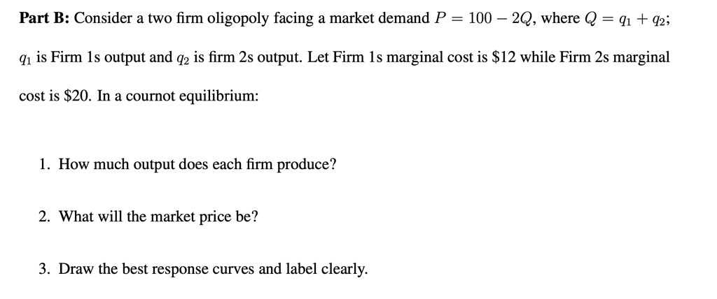 part b consider a two firm oligopoly facing a market demand p 100 2q where q q1 q2 q1 is firm 1s output and q2 is firm 2s output let firm 1s marginal cost is 12 while firm 2s marginal co 45741