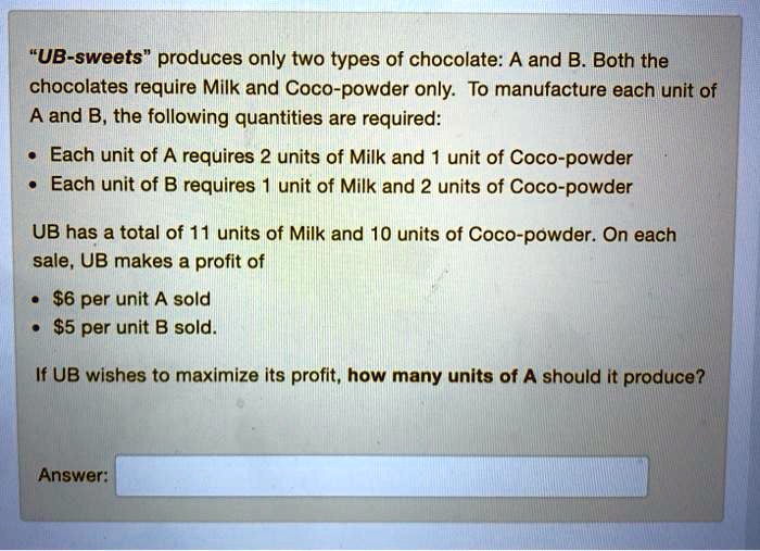 "UB-sweets" produces only two types of chocolate: A and B. Both the chocolates require Milk and Coco-powder only. To manufacture each unit of A and B, the following quantities are required:
• Each unit of A requires 2 units of Milk and 1 unit of Coco-powder
• Each unit of B requires 1 unit of Milk and 2 units of Coco-powder
UB has a total of 11 units of Milk and 10 units of Coco-powder. On each sale, UB makes a profit of
• 6 per unit A sold
•5 per unit B sold.
If UB wishes to maximize its profit, how many units of A should it produce?
Answer: