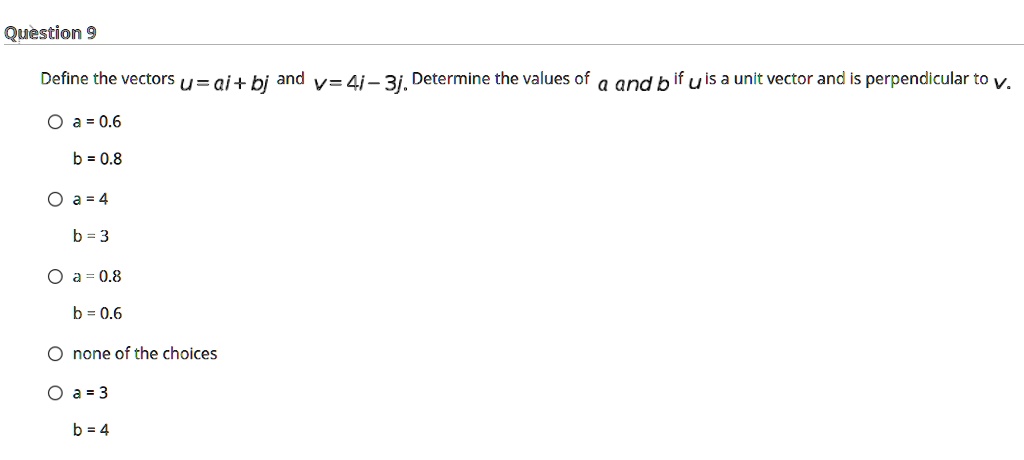 Define the vectors u = ai + bj and v = 4i - 3j. Determine the values of a and b if u is a unit vector and is perpendicular to v.

a = 0.6
b = 0.8

a = 4
b = 3

a = 0.8
b = 0.6

none of the choices

a = 3
b = 4