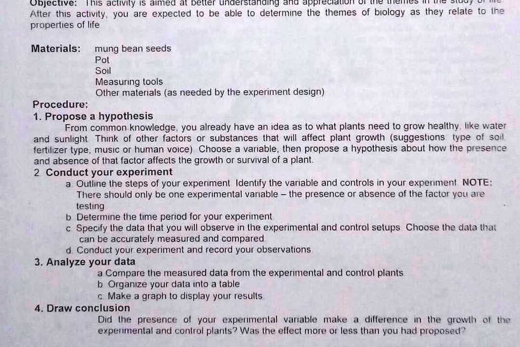 Objective: This activity is aimed at better understanding and appreciation of the themes in the study of life After this activity, you are expected to be able to determine the themes of biology as they relate to the properties of life

Materials: mung bean seeds
Pot
Soil
Measuring tools
Other materials (as needed by the experiment design)

Procedure:
1. Propose a hypothesis
From common knowledge, you already have an idea as to what plants need to grow healthy, like water and sunlight Think of other factors or substances that will affect plant growth (suggestions: type of soil, fertilizer type, music or human voice) Choose a variable, then propose a hypothesis about how the presence and absence of that factor affects the growth or survival of a plant.
2. Conduct your experiment
a Outline the steps of your experiment Identify the variable and controls in your experiment NOTE: There should only be one experimental variable – the presence or absence of the factor you are testing
b Determine the time period for your experiment
c Specify the data that you will observe in the experimental and control setups Choose the data that can be accurately measured and compared
d Conduct your experiment and record your observations
3. Analyze your data
a Compare the measured data from the experimental and control plants
b Organize your data into a table
c Make a graph to display your results.
4. Draw conclusion
Did the presence of your experimental variable make a difference in the growth of the experimental and control plants? Was the effect more or less than you had proposed?