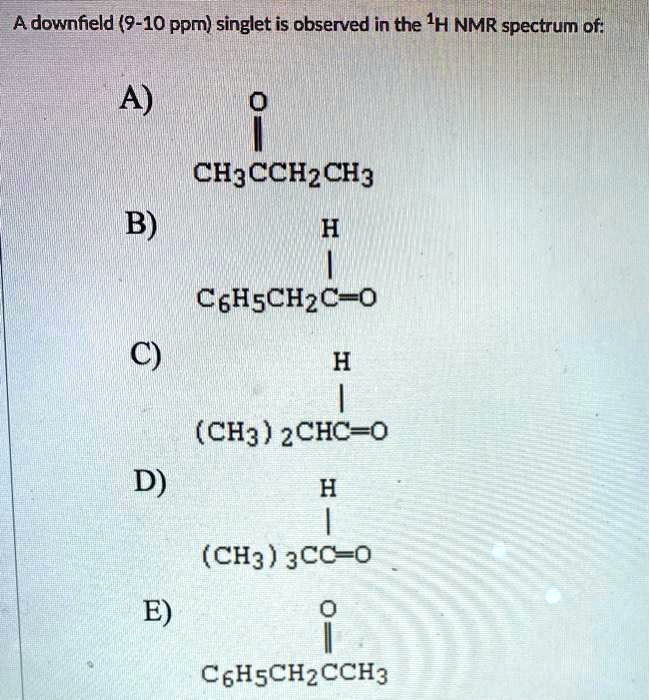 A downfield (9-10 ppm) singlet is observed in the 1H NMR spectrum of:
A) O
   ||
   CH3CCH2CH3
B)     H
       |
   C6H5CH2C=O
C)     H
       |
   (CH3)2CHC=O
D)     H
       |
   (CH3)3CC=O
E)     O
       ||
   C6H5CH2CCH3