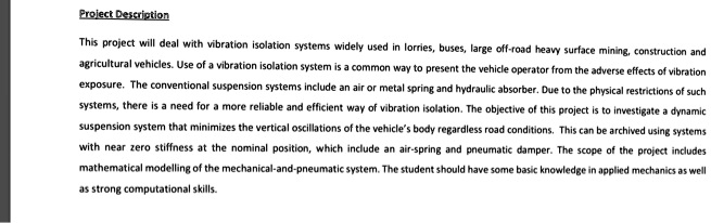 Project Description
This project will deal with vibration isolation systems widely used in lorries, buses, large off-road heavy surface mining, construction and
agricultural vehicles. Use of a vibration isolation system is a common way to present the vehicle operator from the adverse effects of vibration
exposure. The conventional suspension systems include an air or metal spring and hydraulic absorber. Due to the physical restrictions of such
systems, there is a need for a more reliable and efficient way of vibration isolation. The objective of this project is to investigate a dynamic
suspension system that minimizes the vertical oscillations of the vehicle's body regardless road conditions. This can be archived using systems
with near zero stiffness at the nominal position, which include an air-spring and pneumatic damper. The scope of the project includes
mathematical modelling of the mechanical-and-pneumatic system. The student should have some basic knowledge in applied mechanics as well
as strong computational skills.