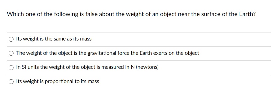 Which one of the following is false about the weight of an object near the surface of the Earth?
Its weight is the same as its mass
The weight of the object is the gravitational force the Earth exerts on the object
In SI units the weight of the object is measured in N (newtons)
Its weight is proportional to its mass