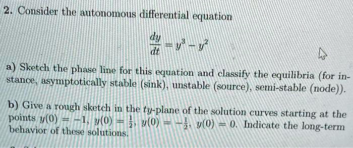 2. Consider the autonomous differential equation
fracdydt = y^3 - y^2
a) Sketch the phase line for this equation and classify the equilibria (for instance, asymptotically stable (sink), unstable (source), semi-stable (node)).
b) Give a rough sketch in the ty-plane of the solution curves starting at the points y(0) = -1, y(0) = frac12, y(0) = -frac12, y(0) = 0. Indicate the long-term behavior of these solutions.