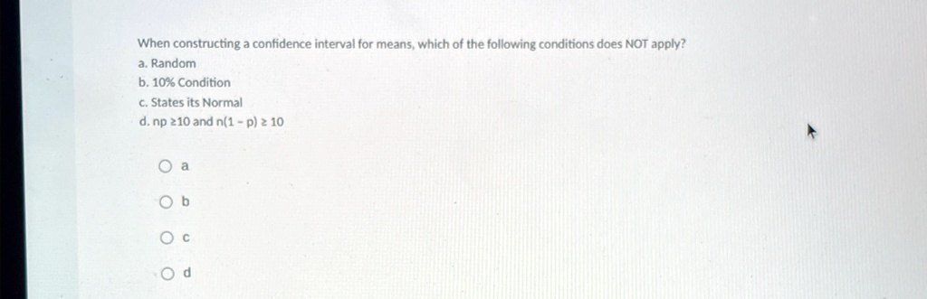 When constructing a confidence interval for means, which of the following conditions does NOT apply?
a. Random
b. 10% Condition
c. States its Normal
d. np ≥ 10 and n(1 - p) ≥ 10
Oa
Ob
Oc
Od