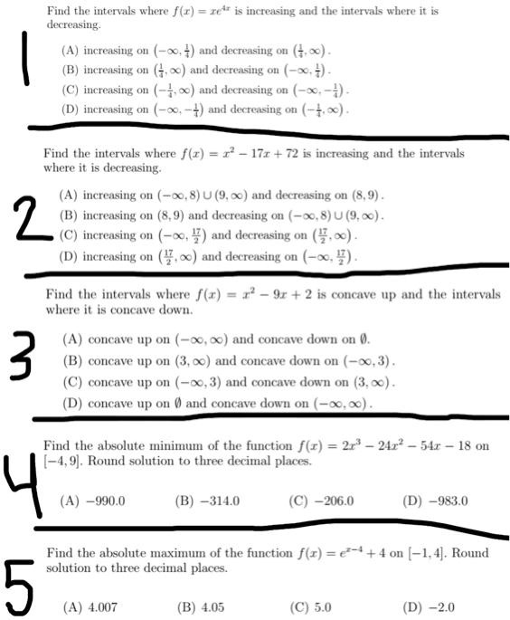 Find the intervals where f(x) = xe^4x is increasing and the intervals where it is decreasing.

(A) increasing on (-?, 1/4) and decreasing on (1/4, ?).
(B) increasing on (1/4, ?) and decreasing on (-?, 1/4).
(C) increasing on (-1/4, ?) and decreasing on (-?, -1/4).
(D) increasing on (-?, -1/4) and decreasing on (-1/4, ?).

Find the intervals where f(x) = x^2 - 17x + 72 is increasing and the intervals where it is decreasing.

(A) increasing on (-?, 8) ? (9, ?) and decreasing on (8, 9).
(B) increasing on (8, 9) and decreasing on (-?, 8) ? (9, ?).
(C) increasing on (-?, 17/2) and decreasing on (17/2, ?).
(D) increasing on (17/2, ?) and decreasing on (-?, 17/2).

Find the intervals where f(x) = x^2 - 9x + 2 is concave up and the intervals where it is concave down.

(A) concave up on (-?, ?) and concave down on ?.
(B) concave up on (3, ?) and concave down on (-?, 3).
(C) concave up on (-?, 3) and concave down on (3, ?).
(D) concave up on ? and concave down on (-?, ?).

Find the absolute minimum of the function f(x) = 2x^3 - 24x^2 - 54x - 18 on [-4, 9]. Round solution to three decimal places.

(A) -990.0
(B) -314.0
(C) -206.0
(D) -983.0

Find the absolute maximum of the function f(x) = e^x-4 + 4 on [-1, 4]. Round solution to three decimal places.

(A) 4.007
(B) 4.05
(C) 5.0
(D) -2.0
