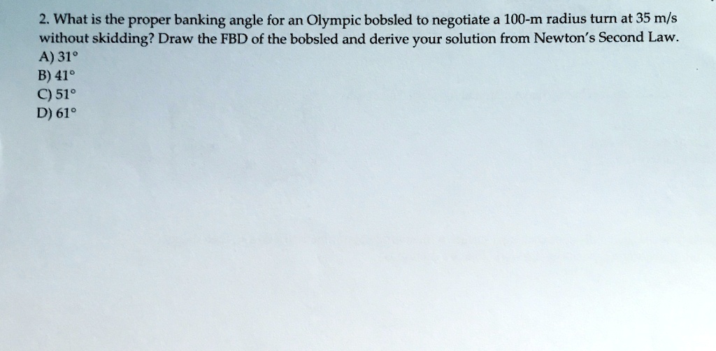 2. What is the proper banking angle for an Olympic bobsled to negotiate a 100-m radius turn at 35 m/s without skidding? Draw the FBD of the bobsled and derive your solution from Newton's Second Law. 
A) 31°
B) 41°
C) 51°
D) 61°