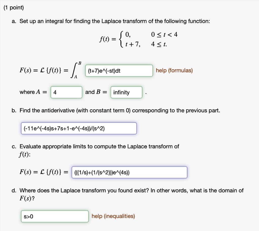 (1 point)
a. Set up an integral for finding the Laplace transform of the following function:
f(t) =  0, 0 ? t < 4; t + 7, 4 ? t.
F(s) = L f(t) = ?A^B (t+7)e^(-st)dt
where A = 4 and B = infinity .
b. Find the antiderivative (with constant term 0) corresponding to the previous part.
(-11e^(-4s)s+7s+1-e^(-4s))/(s^2)
c. Evaluate appropriate limits to compute the Laplace transform of f(t):
F(s) = L f(t) = (((1/s)+(1/(s^2)))e^(4s))
d. Where does the Laplace transform you found exist? In other words, what is the domain of F(s)?
s>0