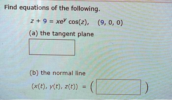 Find equations of the following.
z + 9 = xe^y cos(z), (9, 0, 0)
(a) the tangent plane
(b) the normal line
(x(t), y(t), z(t)) =