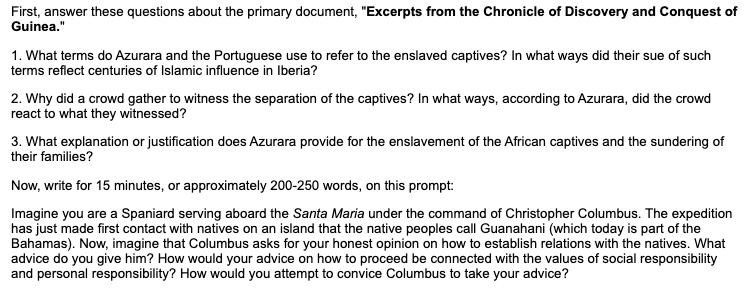 First, answer these questions about the primary document, "Excerpts from the Chronicle of Discovery and Conquest of Guinea."

1. What terms do Azurara and the Portuguese use to refer to the enslaved captives? In what ways did their sue of such terms reflect centuries of Islamic influence in Iberia?

2. Why did a crowd gather to witness the separation of the captives? In what ways, according to Azurara, did the crowd react to what they witnessed?

3. What explanation or justification does Azurara provide for the enslavement of the African captives and the sundering of their families?

Now, write for 15 minutes, or approximately 200-250 words, on this prompt:

Imagine you are a Spaniard serving aboard the Santa Maria under the command of Christopher Columbus. The expedition has just made first contact with natives on an island that the native peoples call Guanahani (which today is part of the Bahamas). Now, imagine that Columbus asks for your honest opinion on how to establish relations with the natives. What advice do you give him? How would your advice on how to proceed be connected with the values of social responsibility and personal responsibility? How would you attempt to convice Columbus to take your advice?