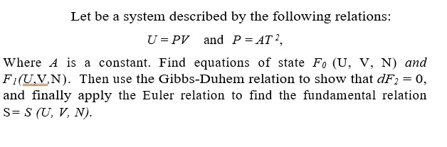 Let be a system described by the following relations:
U = PV and P = AT^2,
Where A is a constant. Find equations of state F0(U, V, N) and
F1(U, V, N). Then use the Gibbs-Duhem relation to show that dF2 = 0,
and finally apply the Euler relation to find the fundamental relation
S = S(U, V, N).