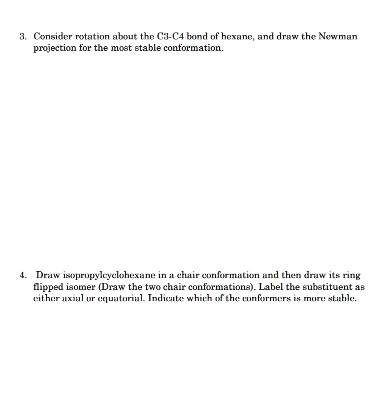 3. Consider rotation about the C3-C4 bond of hexane, and draw the Newman
projection for the most stable conformation.
4. Draw isopropylcyclohexane in a chair conformation and then draw its ring
flipped isomer (Draw the two chair conformations). Label the substituent as
either axial or equatorial. Indicate which of the conformers is more stable.